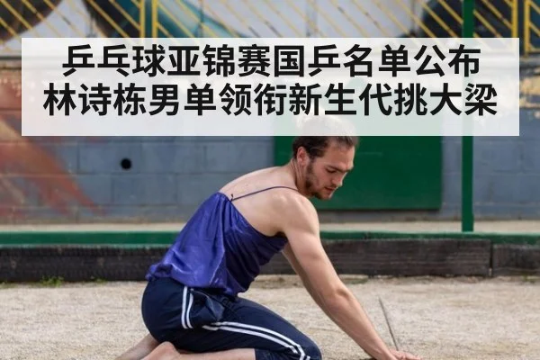 乒乓球亚锦赛国乒名单公布 林诗栋男单领衔新生代挑大梁