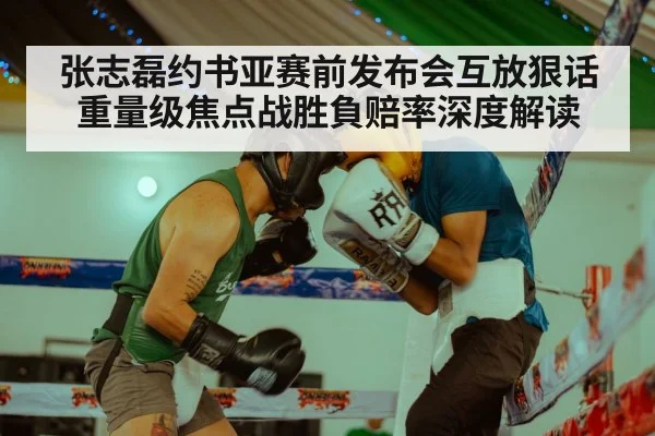 张志磊约书亚赛前发布会互放狠话 重量级焦点战胜負赔率深度解读