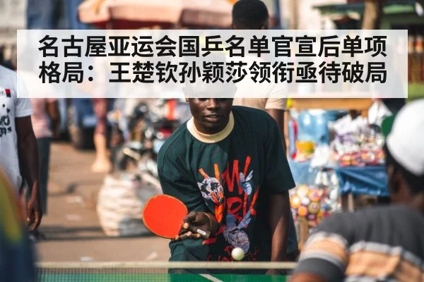 名古屋亚运会国乒名单官宣后单项格局：王楚钦孙颖莎领衔亟待破局